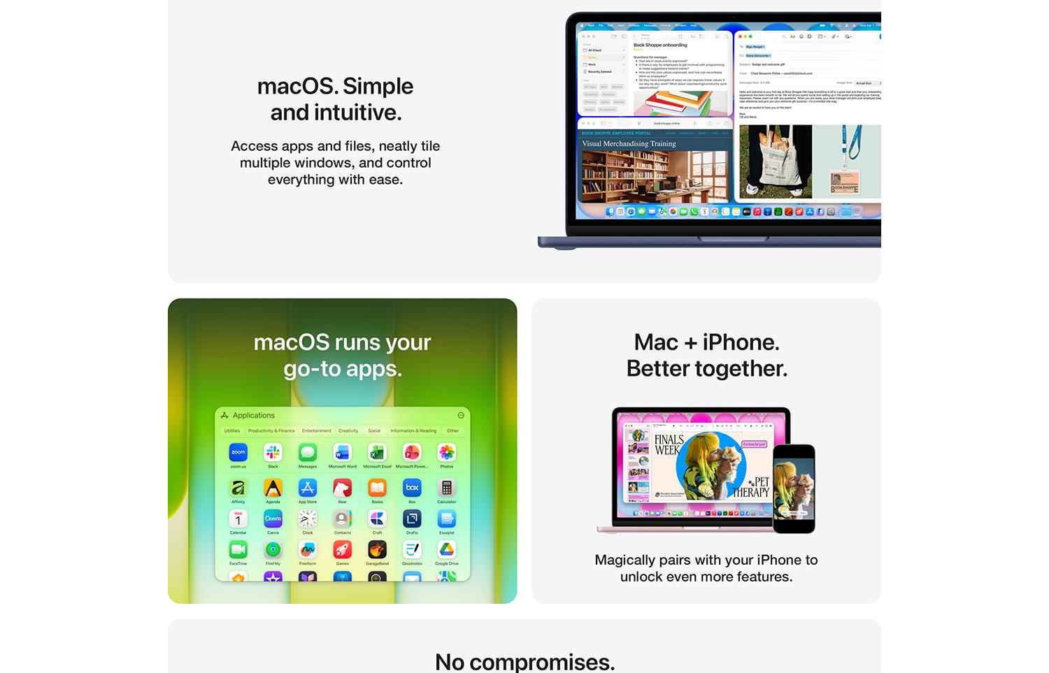 macOS. Simple and intuitive. Access apps and files, neatly tile multiple windows, and control everything with east. An image of a laptop screen with several applications tiled neatly in order. macOS runs your go-to apps. Image of several applications displayed on screen. Mac + iPhone. Better together. An image of a laptop and iPhone standing side-by-side. Magically pairs with your iPhone to unlock even more features. No compromises.